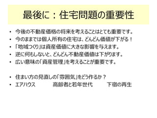 最後に：住宅問題の重要性
• 今後の不動産価格の将来を考えることはとても重要です。
• 今のままでは個人所有の住宅は、どんどん価値が下がる！
• 「地域つくり」は資産価値に大きな影響を与えます。
• 逆に何もしないと、どんどん不動産価値は下がります。
• 広い意味の「資産管理」を考えることが重要です。
• 住まい方の見直しの「雰囲気」をどう作るか？
• エアハウス 高齢者と若年世代 下宿の再生
 
