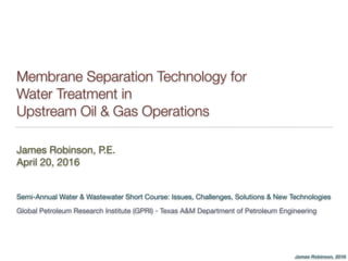 James Robinson, 2016
Membrane Separation Technology for
Water Treatment in
Upstream Oil & Gas Operations
James Robinson, P.E.

April 20, 2016
Semi-Annual Water & Wastewater Short Course: Issues, Challenges, Solutions & New Technologies

Global Petroleum Research Institute (GPRI) - Texas A&M Department of Petroleum Engineering
 