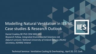 Modelling Natural Ventilation in IES-VE:
Case studies & Research Outlook
Daniel Coakley BE PhD CEM MIEI MEI
Research Fellow, Integrated Environmental Solutions Ltd.
Adjunct Lecturer, National University of Ireland Galway (NUIG)
Secretary, ASHRAE Ireland
Technical Seminar: Ventilative Cooling & Overheating , April 20, CIT, Cork
 