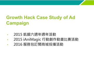 Growth Hack Case Study of Ad
Campaign
• 2015 凱鈿六週年週年活動
• 2015 iAniMagic 行動創作動畫比賽活動
• 2016 服務包訂閱商城投播活動
 