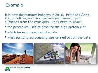 Example
It is now the summer holidays in 2016. Peter and Anna
are on holiday, and Lisa has received some urgent
questions from the reviewers. They need to know:
 the procedure used to produce the high protein diet
 which bureau measured the data
 what sort of preprocessing was carried out on the data.
 