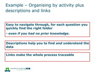 Example – Organising by activity plus
descriptions and links
Easy to navigate through, for each question you
quickly find the right folder
- even if you had no prior knowledge.
Descriptions help you to find and understand the
data
Links make the whole process traceable
 