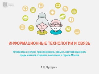 ИНФОРМАЦИОННЫЕ ТЕХНОЛОГИИ И СВЯЗЬ
Устройства и услуги, проникновение, навыки, востребованность
среди жителей старшего поколения в городе Москве
А.В.Чукарин
 