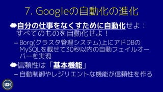 7. Googleの自動化の進化
☁自分の仕事をなくすために自動化せよ：
すべてのものを自動化せよ！
– Borg(クラスタ管理システム)上にアドDBの
MySQLを載せて30秒以内の自動フェイルオー
バーを実現
☁信頼性は「基本機能」
– 自動制御やレジリエントな機能が信頼性を作る
 