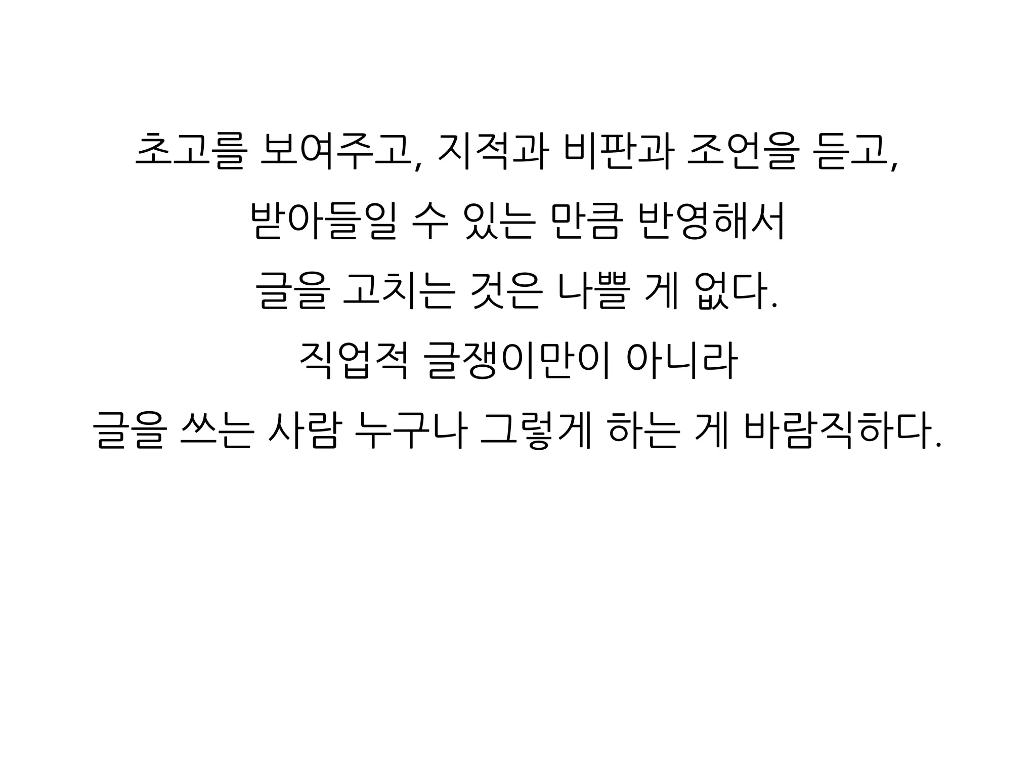 초고를 보여주고, 지적과 비판과 조언을 듣고,
받아들일 수 있는 만큼 반영해서
글을 고치는 것은 나쁠 게 없다.
직업적 글쟁이만이 아니라
글을 쓰는 사람 누구나 그렇게 하는 게 바람직하다.
 