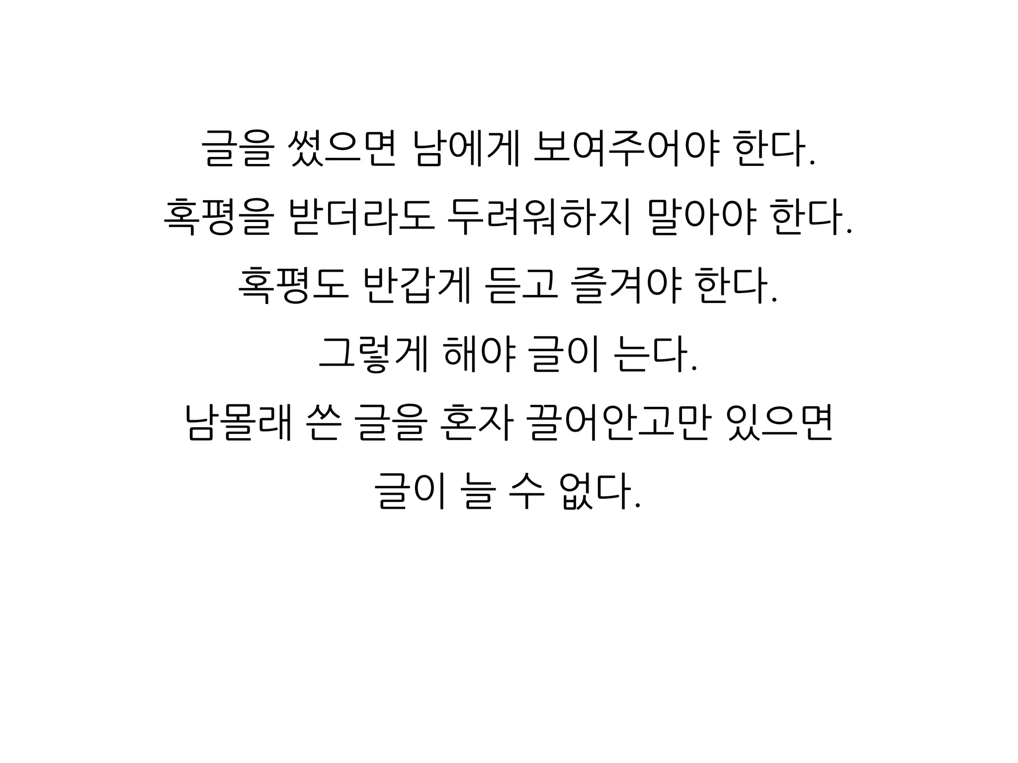글을 썼으면 남에게 보여주어야 한다.
혹평을 받더라도 두려워하지 말아야 한다.
혹평도 반갑게 듣고 즐겨야 한다.
그렇게 해야 글이 는다.
남몰래 쓴 글을 혼자 끌어안고만 있으면
글이 늘 수 없다.
 