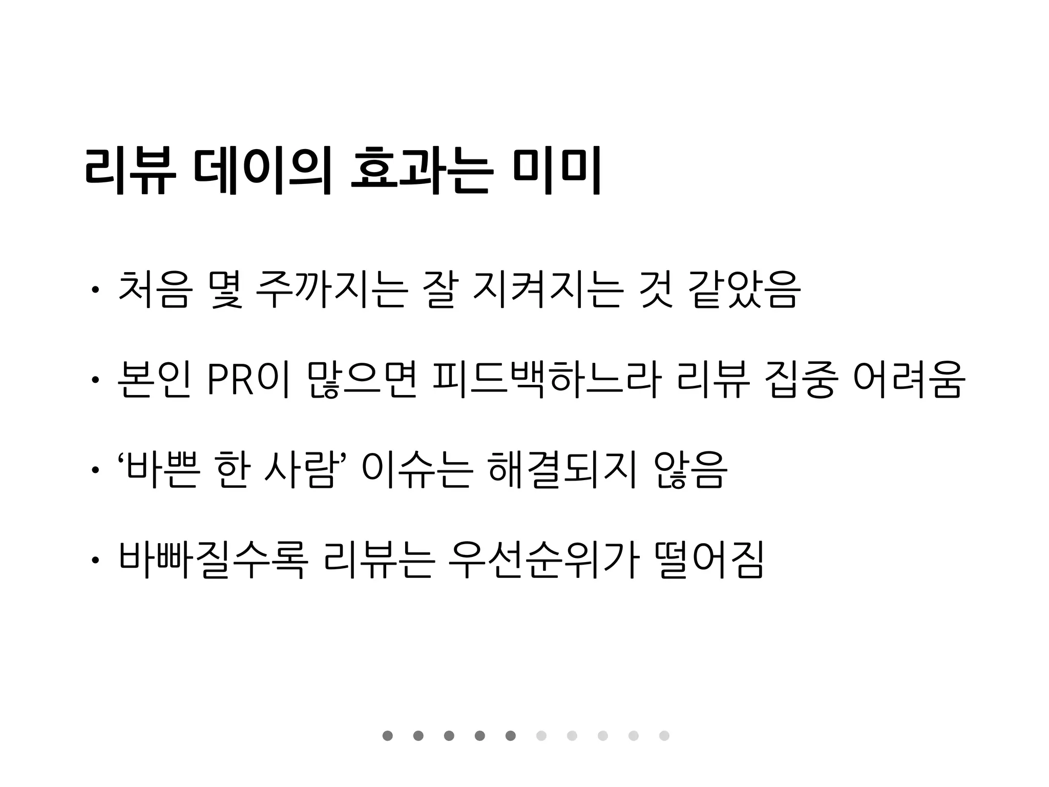 리뷰 데이의 효과는 미미
• 처음 몇 주까지는 잘 지켜지는 것 같았음
• 본인 PR이 많으면 피드백하느라 리뷰 집중 어려움
• ‘바쁜 한 사람’ 이슈는 해결되지 않음
• 바빠질수록 리뷰는 우선순위가 떨어짐
 
