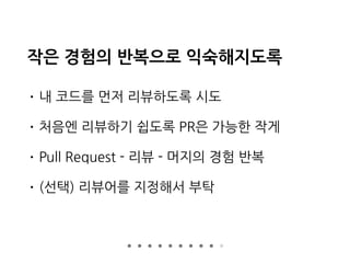 작은 경험의 반복으로 익숙해지도록
• 내 코드를 먼저 리뷰하도록 시도
• 처음엔 리뷰하기 쉽도록 PR은 가능한 작게
• Pull Request - 리뷰 - 머지의 경험 반복
• (선택) 리뷰어를 지정해서 부탁
 