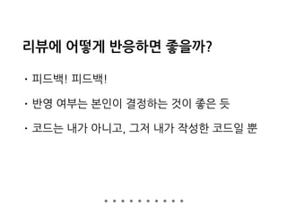리뷰에 어떻게 반응하면 좋을까?
• 피드백! 피드백!
• 반영 여부는 본인이 결정하는 것이 좋은 듯
• 코드는 내가 아니고, 그저 내가 작성한 코드일 뿐
 
