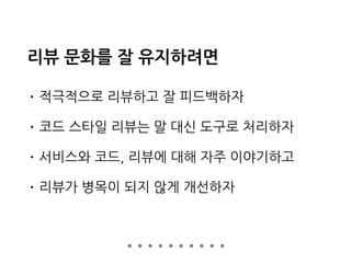 리뷰 문화를 잘 유지하려면
• 적극적으로 리뷰하고 잘 피드백하자
• 코드 스타일 리뷰는 말 대신 도구로 처리하자
• 서비스와 코드, 리뷰에 대해 자주 이야기하고
• 리뷰가 병목이 되지 않게 개선하자
 