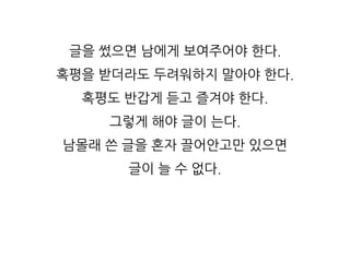 글을 썼으면 남에게 보여주어야 한다.
혹평을 받더라도 두려워하지 말아야 한다.
혹평도 반갑게 듣고 즐겨야 한다.
그렇게 해야 글이 는다.
남몰래 쓴 글을 혼자 끌어안고만 있으면
글이 늘 수 없다.
 