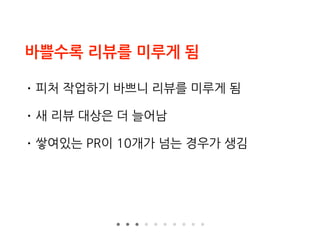 바쁠수록 리뷰를 미루게 됨
• 피처 작업하기 바쁘니 리뷰를 미루게 됨
• 새 리뷰 대상은 더 늘어남
• 쌓여있는 PR이 10개가 넘는 경우가 생김
 