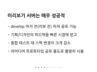 미리보기 서버는 매우 성공적
• develop 머지 전(리뷰 전) 피처 공유 가능
• 기획/디자인의 피드백을 빠른 시점에 받고
• 통합 테스트 때 스펙 변경이 크게 감소
• 아이디어 프로토타입 공유 용도로 활발히 사용
 