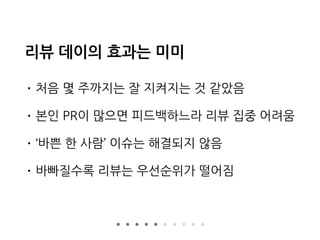 리뷰 데이의 효과는 미미
• 처음 몇 주까지는 잘 지켜지는 것 같았음
• 본인 PR이 많으면 피드백하느라 리뷰 집중 어려움
• ‘바쁜 한 사람’ 이슈는 해결되지 않음
• 바빠질수록 리뷰는 우선순위가 떨어짐
 