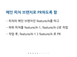 메인 피처 브랜치로 PR하도록 함
• 피처의 메인 브랜치인 feature/A를 따고
• 하위 피처를 feature/A-1, feature/A-2로 작업
• 작업 후, feature/A-1 > feature/A 로 PR
 