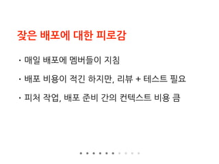 잦은 배포에 대한 피로감
• 매일 배포에 멤버들이 지침
• 배포 비용이 적긴 하지만, 리뷰 + 테스트 필요
• 피처 작업, 배포 준비 간의 컨텍스트 비용 큼
 