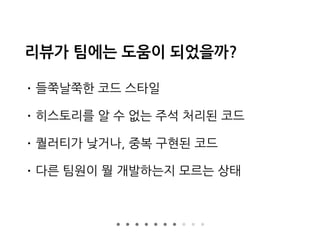 리뷰가 팀에는 도움이 되었을까?
• 들쭉날쭉한 코드 스타일
• 히스토리를 알 수 없는 주석 처리된 코드
• 퀄러티가 낮거나, 중복 구현된 코드
• 다른 팀원이 뭘 개발하는지 모르는 상태
 