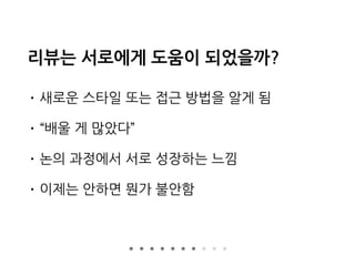 리뷰는 서로에게 도움이 되었을까?
• 새로운 스타일 또는 접근 방법을 알게 됨
• “배울 게 많았다”
• 논의 과정에서 서로 성장하는 느낌
• 이제는 안하면 뭔가 불안함
 