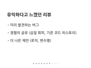 유익하다고 느꼈던 리뷰
• 미리 발견하는 버그
• 경험의 공유 (삽질 회피, 기존 코드 히스토리)
• 더 나은 제안 (로직, 변수명)
 