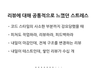 리뷰에 대해 공통적으로 느꼈던 스트레스
• 코드 스타일의 사소한 부분까지 강요당했을 때
• 피처도 작업하랴, 리뷰하랴, 피드백하랴
• 내일이 마감인데, 전체 구조를 변경하는 리뷰
• 내일이 테스트인데, 쌓인 리뷰가 수십 개
 