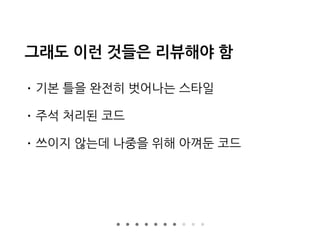 그래도 이런 것들은 리뷰해야 함
• 기본 틀을 완전히 벗어나는 스타일
• 주석 처리된 코드
• 쓰이지 않는데 나중을 위해 아껴둔 코드
 