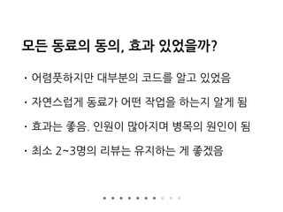 모든 동료의 동의, 효과 있었을까?
• 어렴풋하지만 대부분의 코드를 알고 있었음
• 자연스럽게 동료가 어떤 작업을 하는지 알게 됨
• 효과는 좋음. 인원이 많아지며 병목의 원인이 됨
• 최소 2~3명의 리뷰는 유지하는 게 좋겠음
 