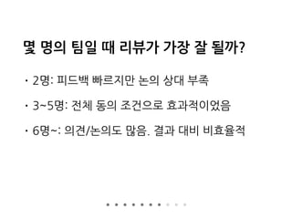 몇 명의 팀일 때 리뷰가 가장 잘 될까?
• 2명: 피드백 빠르지만 논의 상대 부족
• 3~5명: 전체 동의 조건으로 효과적이었음
• 6명~: 의견/논의도 많음. 결과 대비 비효율적
 