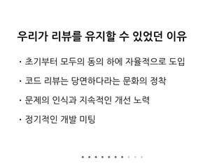 우리가 리뷰를 유지할 수 있었던 이유
• 초기부터 모두의 동의 하에 자율적으로 도입
• 코드 리뷰는 당연하다라는 문화의 정착
• 문제의 인식과 지속적인 개선 노력
• 정기적인 개발 미팅
 
