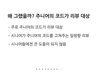 왜 그랬을까? 주니어의 코드가 리뷰 대상
• 주로 주니어의 코드가 리뷰 대상
• 시니어가 주니어의 코드를 고쳐주는 일방향 리뷰
• 시니어들에겐 큰 도움이 되지 않음
 