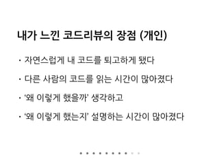 내가 느낀 코드리뷰의 장점 (개인)
• 자연스럽게 내 코드를 퇴고하게 됐다
• 다른 사람의 코드를 읽는 시간이 많아졌다
• ‘왜 이렇게 했을까’ 생각하고
• ‘왜 이렇게 했는지’ 설명하는 시간이 많아졌다
 
