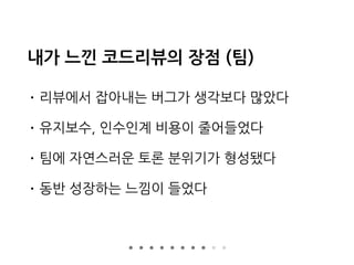 내가 느낀 코드리뷰의 장점 (팀)
• 리뷰에서 잡아내는 버그가 생각보다 많았다
• 유지보수, 인수인계 비용이 줄어들었다
• 팀에 자연스러운 토론 분위기가 형성됐다
• 동반 성장하는 느낌이 들었다
 