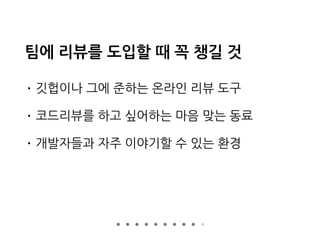 팀에 리뷰를 도입할 때 꼭 챙길 것
• 깃헙이나 그에 준하는 온라인 리뷰 도구
• 코드리뷰를 하고 싶어하는 마음 맞는 동료
• 개발자들과 자주 이야기할 수 있는 환경
 