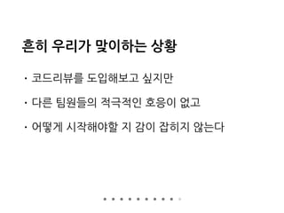 흔히 우리가 맞이하는 상황
• 코드리뷰를 도입해보고 싶지만
• 다른 팀원들의 적극적인 호응이 없고
• 어떻게 시작해야할 지 감이 잡히지 않는다
 