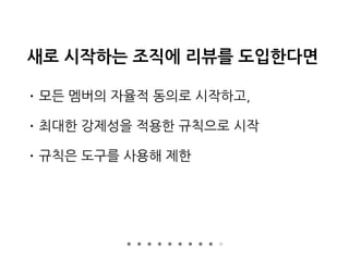 새로 시작하는 조직에 리뷰를 도입한다면
• 모든 멤버의 자율적 동의로 시작하고,
• 최대한 강제성을 적용한 규칙으로 시작
• 규칙은 도구를 사용해 제한
 