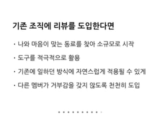 기존 조직에 리뷰를 도입한다면
• 나와 마음이 맞는 동료를 찾아 소규모로 시작
• 도구를 적극적으로 활용
• 기존에 일하던 방식에 자연스럽게 적용될 수 있게
• 다른 멤버가 거부감을 갖지 않도록 천천히 도입
 