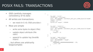10
● OSD carefully manages
consistency of its data
● All writes are transactions
– we need A+C+D; OSD provides I
● Most are simple
– write some bytes to object (file)
– update object attribute (file
xattr)
– append to update log (leveldb
insert)
...but others are arbitrarily
large/complex
[
{
"op_name": "write",
"collection": "0.6_head",
"oid": "#0:73d87003:::benchmark_data_gnit_10346_object23:head#",
"length": 4194304,
"offset": 0,
"bufferlist length": 4194304
},
{
"op_name": "setattrs",
"collection": "0.6_head",
"oid": "#0:73d87003:::benchmark_data_gnit_10346_object23:head#",
"attr_lens": {
"_": 269,
"snapset": 31
}
},
{
"op_name": "omap_setkeys",
"collection": "0.6_head",
"oid": "#0:60000000::::head#",
"attr_lens": {
"0000000005.00000000000000000006": 178,
"_info": 847
}
}
]
POSIX FAILS: TRANSACTIONS
 