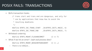 11
POSIX FAILS: TRANSACTIONS
● Btrfs transaction hooks
/* trans start and trans end are dangerous, and only for
* use by applications that know how to avoid the
* resulting deadlocks
*/
#define BTRFS_IOC_TRANS_START _IO(BTRFS_IOCTL_MAGIC, 6)
#define BTRFS_IOC_TRANS_END _IO(BTRFS_IOCTL_MAGIC, 7)
● Writeback ordering
#define BTRFS_MOUNT_FLUSHONCOMMIT (1 << 7)
● What if we hit an error? ceph-osd process dies?
#define BTRFS_MOUNT_WEDGEONTRANSABORT (1 << …)
– There is no rollback...
POSIX FAILS: TRANSACTIONS
 