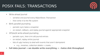 12
POSIX FAILS: TRANSACTIONS
● Write-ahead journal
– serialize and journal every ObjectStore::Transaction
– then write it to the file system
● Btrfs parallel journaling
– periodic sync takes a snapshot
– on restart, rollback, and replay journal against appropriate snapshot
● XFS/ext4 write-ahead journaling
– periodic sync, then trim old journal entries
– on restart, replay entire journal
– lots of ugly hackery to deal with events that aren't idempotent
● e.g., renames, collection delete + create, …
● full data journal → we double write everything → ~halve disk throughput
POSIX FAILS: TRANSACTIONS
 