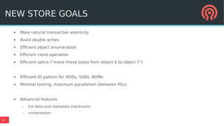 15
NEW STORE GOALS
● More natural transaction atomicity
● Avoid double writes
● Efficient object enumeration
● Efficient clone operation
● Efficient splice (“move these bytes from object X to object Y”)
● Efficient IO pattern for HDDs, SSDs, NVMe
● Minimal locking, maximum parallelism (between PGs)
● Advanced features
– full data and metadata checksums
– compression
 