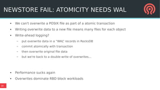18
● We can't overwrite a POSIX file as part of a atomic transaction
● Writing overwrite data to a new file means many files for each object
● Write-ahead logging?
– put overwrite data in a “WAL” records in RocksDB
– commit atomically with transaction
– then overwrite original file data
– but we're back to a double-write of overwrites...
● Performance sucks again
● Overwrites dominate RBD block workloads
NEWSTORE FAIL: ATOMICITY NEEDS WAL
 