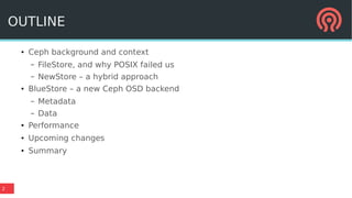 2
OUTLINE
●
Ceph background and context
– FileStore, and why POSIX failed us
– NewStore – a hybrid approach
●
BlueStore – a new Ceph OSD backend
– Metadata
– Data
● Performance
●
Upcoming changes
●
Summary
 