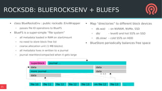 21
ROCKSDB: BLUEROCKSENV + BLUEFS
● class BlueRocksEnv : public rocksdb::EnvWrapper
– passes file IO operations to BlueFS
● BlueFS is a super-simple “file system”
– all metadata loaded in RAM on start/mount
– no need to store block free list
– coarse allocation unit (1 MB blocks)
– all metadata lives in written to a journal
– journal rewritten/compacted when it gets large
superblock journal …
more journal …
data
data
data
data
file 10 file 11 file 12 file 12 file 13 rm file 12 file 13 ...
●
Map “directories” to different block devices
– db.wal/ – on NVRAM, NVMe, SSD
– db/ – level0 and hot SSTs on SSD
– db.slow/ – cold SSTs on HDD
●
BlueStore periodically balances free space
 