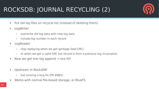 23
ROCKSDB: JOURNAL RECYCLING (2)
● Put old log files on recycle list (instead of deleting them)
● LogWriter
– overwrite old log data with new log data
– include log number in each record
● LogReader
– stop replaying when we get garbage (bad CRC)
– or when we get a valid CRC but record is from a previous log incarnation
● Now we get one log append → one IO!
● Upstream in RocksDB!
– but missing a bug fix (PR #881)
● Works with normal file-based storage, or BlueFS
 