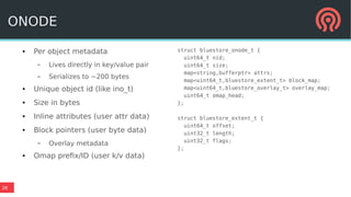 26
● Per object metadata
– Lives directly in key/value pair
– Serializes to ~200 bytes
● Unique object id (like ino_t)
● Size in bytes
● Inline attributes (user attr data)
● Block pointers (user byte data)
– Overlay metadata
● Omap prefix/ID (user k/v data)
struct bluestore_onode_t {
uint64_t nid;
uint64_t size;
map<string,bufferptr> attrs;
map<uint64_t,bluestore_extent_t> block_map;
map<uint64_t,bluestore_overlay_t> overlay_map;
uint64_t omap_head;
};
struct bluestore_extent_t {
uint64_t offset;
uint32_t length;
uint32_t flags;
};
ONODE
 