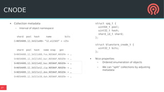 27
● Collection metadata
– Interval of object namespace
shard pool hash name bits
C<NOSHARD,12,3d321e00> “12.e123d3” = <25>
shard pool hash name snap gen
O<NOSHARD,12,3d321d88,foo,NOSNAP,NOGEN> = …
O<NOSHARD,12,3d321d92,bar,NOSNAP,NOGEN> = …
O<NOSHARD,12,3d321e02,baz,NOSNAP,NOGEN> = …
O<NOSHARD,12,3d321e12,zip,NOSNAP,NOGEN> = …
O<NOSHARD,12,3d321e12,dee,NOSNAP,NOGEN> = …
O<NOSHARD,12,3d321e38,dah,NOSNAP,NOGEN> = …
struct spg_t {
uint64_t pool;
uint32_t hash;
shard_id_t shard;
};
struct bluestore_cnode_t {
uint32_t bits;
};
● Nice properties
– Ordered enumeration of objects
– We can “split” collections by adjusting
metadata
CNODE
 