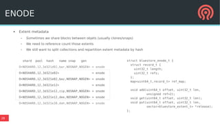 28
● Extent metadata
– Sometimes we share blocks between objets (usually clones/snaps)
– We need to reference count those extents
– We still want to split collections and repartition extent metadata by hash
shard pool hash name snap gen
O<NOSHARD,12,3d321d92,bar,NOSNAP,NOGEN> = onode
O<NOSHARD,12,3d321e02> = enode
O<NOSHARD,12,3d321e02,baz,NOSNAP,NOGEN> = onode
O<NOSHARD,12,3d321e12> = enode
O<NOSHARD,12,3d321e12,zip,NOSNAP,NOGEN> = onode
O<NOSHARD,12,3d321e12,dee,NOSNAP,NOGEN> = onode
O<NOSHARD,12,3d321e38,dah,NOSNAP,NOGEN> = onode
struct bluestore_enode_t {
struct record_t {
uint32_t length;
uint32_t refs;
};
map<uint64_t,record_t> ref_map;
void add(uint64_t offset, uint32_t len,
unsigned ref=2);
void get(uint64_t offset, uint32_t len);
void put(uint64_t offset, uint32_t len,
vector<bluestore_extent_t> *release);
};
ENODE
 