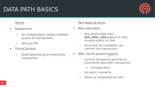 30
Terms
● Sequencer
– An independent, totally ordered
queue of transactions
– One per PG
● TransContext
– State describing an executing
transaction
DATA PATH BASICS
Two ways to write
● New allocation
– Any write larger than
min_alloc_size goes to a new,
unused extent on disk
– Once that IO completes, we
commit the transaction
● WAL (write-ahead-logged)
– Commit temporary promise to
(over)write data with transaction
● includes data!
– Do async overwrite
– Clean up temporary k/v pair
 