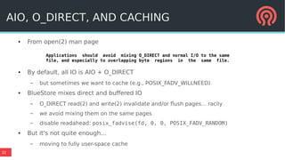 32
● From open(2) man page
● By default, all IO is AIO + O_DIRECT
– but sometimes we want to cache (e.g., POSIX_FADV_WILLNEED)
● BlueStore mixes direct and buffered IO
– O_DIRECT read(2) and write(2) invalidate and/or flush pages... racily
– we avoid mixing them on the same pages
– disable readahead: posix_fadvise(fd, 0, 0, POSIX_FADV_RANDOM)
● But it's not quite enough...
– moving to fully user-space cache
AIO, O_DIRECT, AND CACHING
Applications should avoid mixing O_DIRECT and normal I/O to the same
file, and especially to overlapping byte regions in the same file.
 