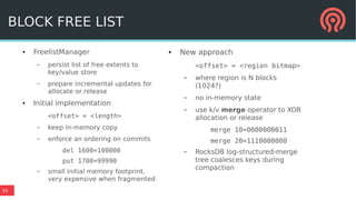 33
● FreelistManager
– persist list of free extents to
key/value store
– prepare incremental updates for
allocate or release
● Initial implementation
<offset> = <length>
– keep in-memory copy
– enforce an ordering on commits
del 1600=100000
put 1700=99990
– small initial memory footprint,
very expensive when fragmented
● New approach
<offset> = <region bitmap>
– where region is N blocks
(1024?)
– no in-memory state
– use k/v merge operator to XOR
allocation or release
merge 10=0000000011
merge 20=1110000000
– RocksDB log-structured-merge
tree coalesces keys during
compaction
BLOCK FREE LIST
 