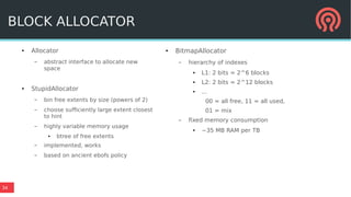 34
● Allocator
– abstract interface to allocate new
space
● StupidAllocator
– bin free extents by size (powers of 2)
– choose sufficiently large extent closest
to hint
– highly variable memory usage
● btree of free extents
– implemented, works
– based on ancient ebofs policy
● BitmapAllocator
– hierarchy of indexes
● L1: 2 bits = 2^6 blocks
● L2: 2 bits = 2^12 blocks
● ...
00 = all free, 11 = all used,
01 = mix
– fixed memory consumption
● ~35 MB RAM per TB
BLOCK ALLOCATOR
 